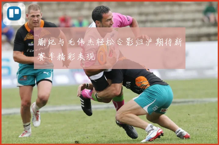 蒯纪与毛伟杰轻松合影归沪期待新赛季精彩表现